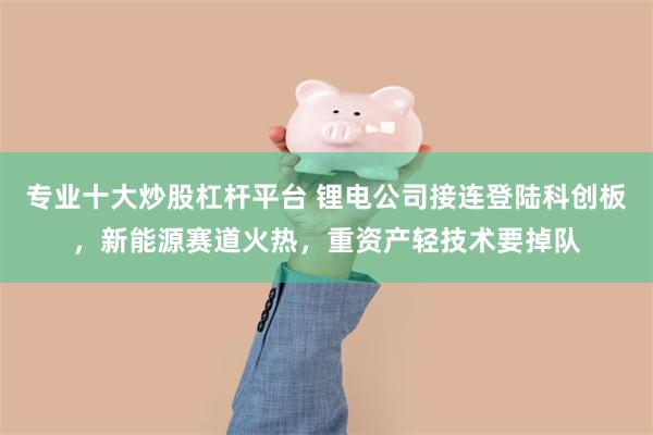 专业十大炒股杠杆平台 锂电公司接连登陆科创板，新能源赛道火热，重资产轻技术要掉队