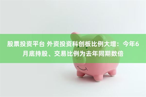 股票投资平台 外资投资科创板比例大增：今年6月底持股、交易比例为去年同期数倍