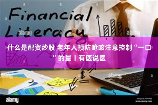 什么是配资炒股 老年人预防呛咳注意控制“一口”的量丨有医说医