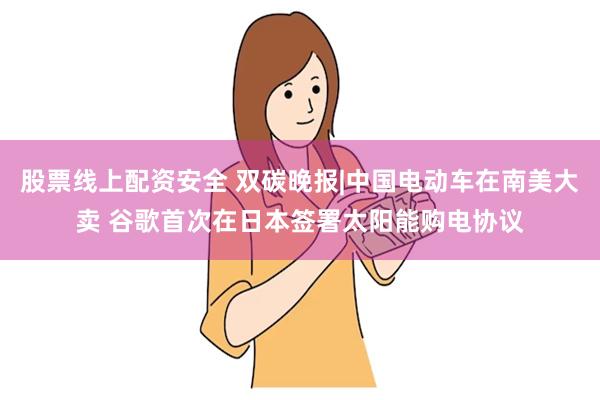 股票线上配资安全 双碳晚报|中国电动车在南美大卖 谷歌首次在日本签署太阳能购电协议