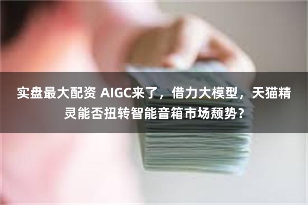 实盘最大配资 AIGC来了，借力大模型，天猫精灵能否扭转智能音箱市场颓势？