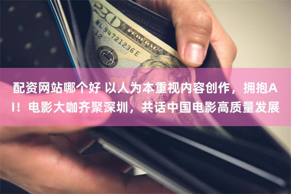 配资网站哪个好 以人为本重视内容创作，拥抱AI！电影大咖齐聚深圳，共话中国电影高质量发展