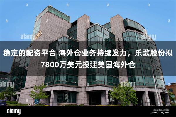 稳定的配资平台 海外仓业务持续发力，乐歌股份拟7800万美元投建美国海外仓