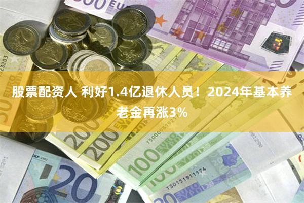 股票配资人 利好1.4亿退休人员！2024年基本养老金再涨3%