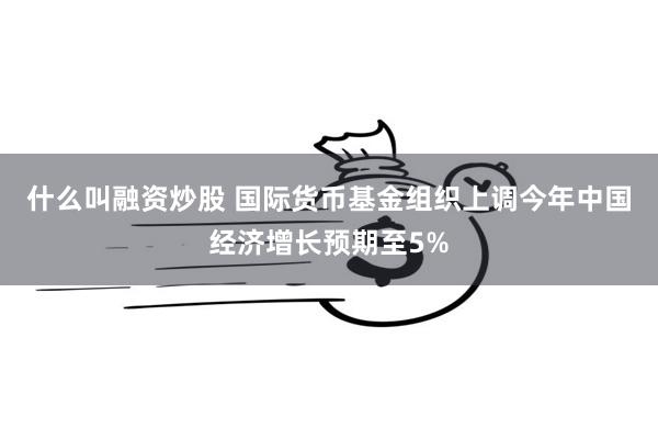 什么叫融资炒股 国际货币基金组织上调今年中国经济增长预期至5%