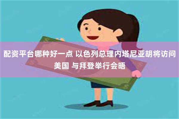 配资平台哪种好一点 以色列总理内塔尼亚胡将访问美国 与拜登举行会晤