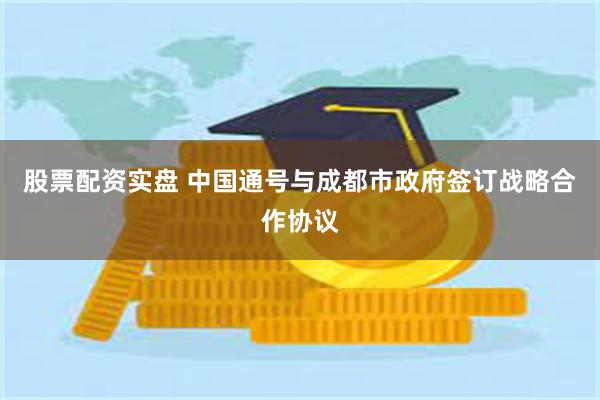 股票配资实盘 中国通号与成都市政府签订战略合作协议