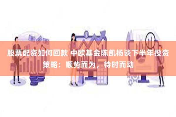 股票配资如何回款 中欧基金陈凯杨谈下半年投资策略：顺势而为，待时而动