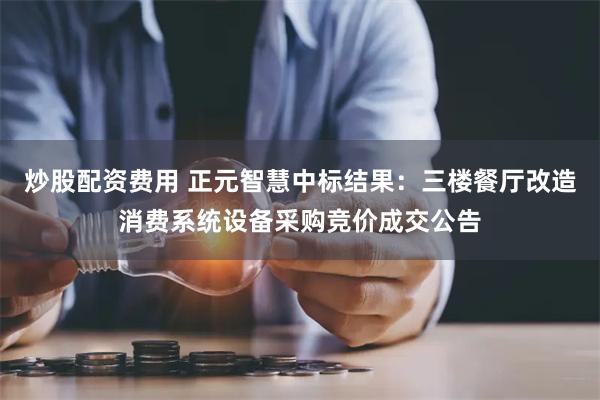 炒股配资费用 正元智慧中标结果：三楼餐厅改造消费系统设备采购竞价成交公告