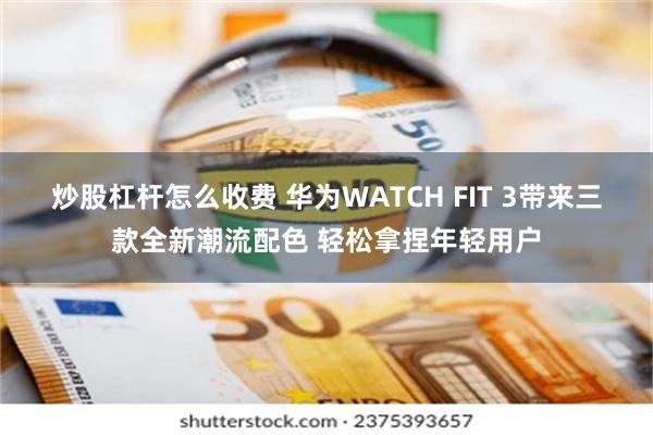 炒股杠杆怎么收费 华为WATCH FIT 3带来三款全新潮流配色 轻松拿捏年轻用户