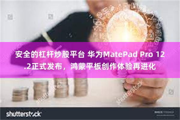 安全的杠杆炒股平台 华为MatePad Pro 12.2正式发布，鸿蒙平板创作体验再进化