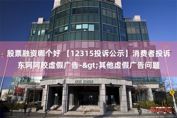 股票融资哪个好 【12315投诉公示】消费者投诉东阿阿胶虚假广告->其他虚假广告问题