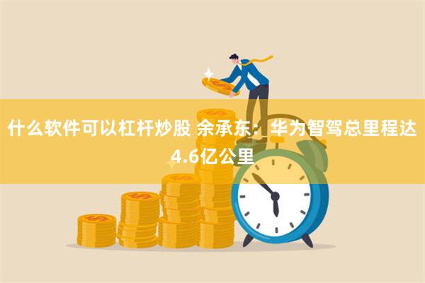 什么软件可以杠杆炒股 余承东：华为智驾总里程达4.6亿公里