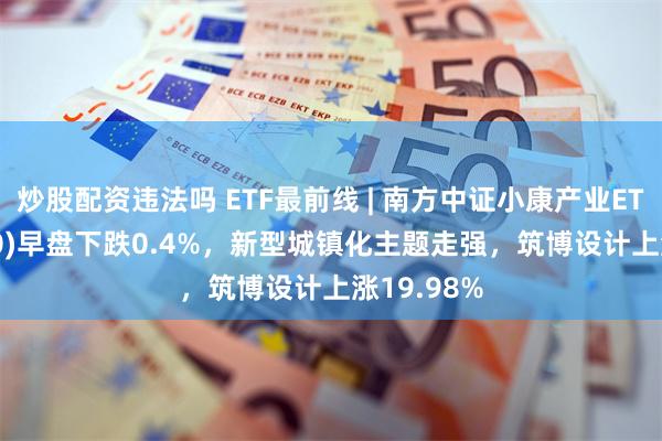 炒股配资违法吗 ETF最前线 | 南方中证小康产业ETF(510160)早盘下跌0.4%，新型城镇化主题走强，筑博设计上涨19.98%