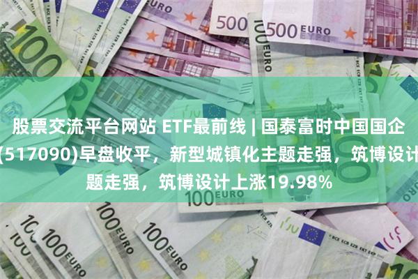 股票交流平台网站 ETF最前线 | 国泰富时中国国企开放共赢ETF(517090)早盘收平，新型城镇化主题走强，筑博设计上涨19.98%