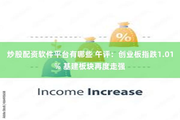 炒股配资软件平台有哪些 午评：创业板指跌1.01% 基建板块再度走强