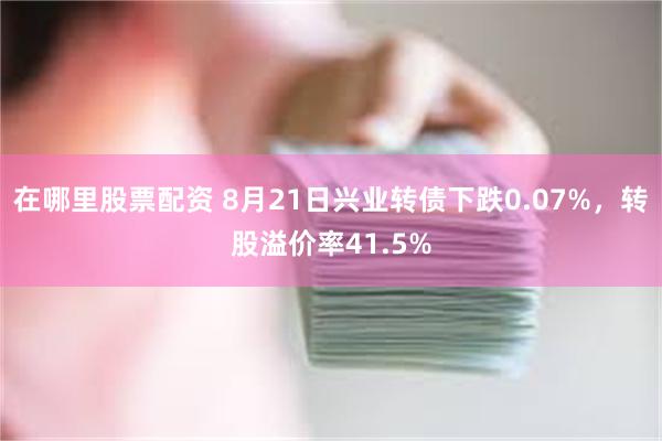 在哪里股票配资 8月21日兴业转债下跌0.07%，转股溢价率41.5%