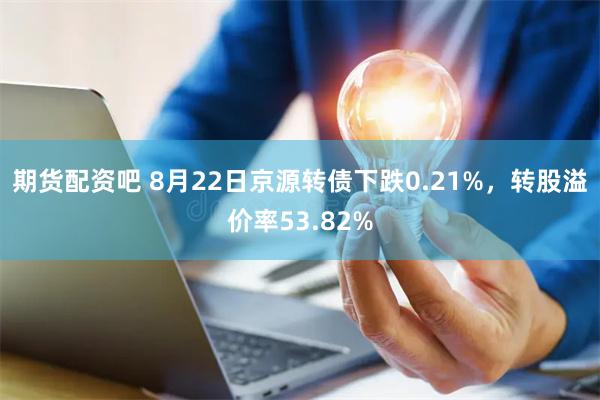 期货配资吧 8月22日京源转债下跌0.21%，转股溢价率53.82%