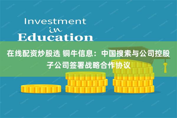 在线配资炒股选 铜牛信息：中国搜索与公司控股子公司签署战略合作协议