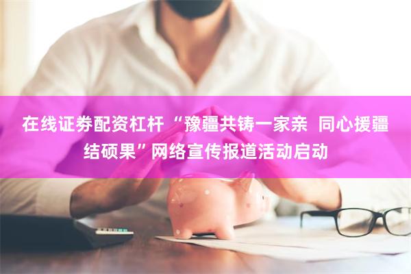 在线证劵配资杠杆 “豫疆共铸一家亲  同心援疆结硕果”网络宣传报道活动启动