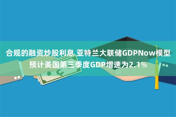 合规的融资炒股利息 亚特兰大联储GDPNow模型预计美国第三季度GDP增速为2.1%