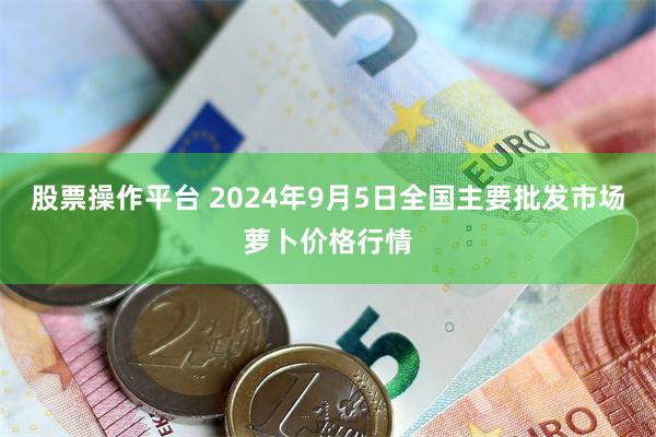 股票操作平台 2024年9月5日全国主要批发市场萝卜价格行情