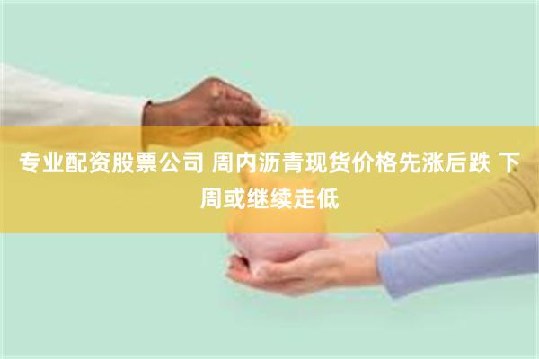 专业配资股票公司 周内沥青现货价格先涨后跌 下周或继续走低