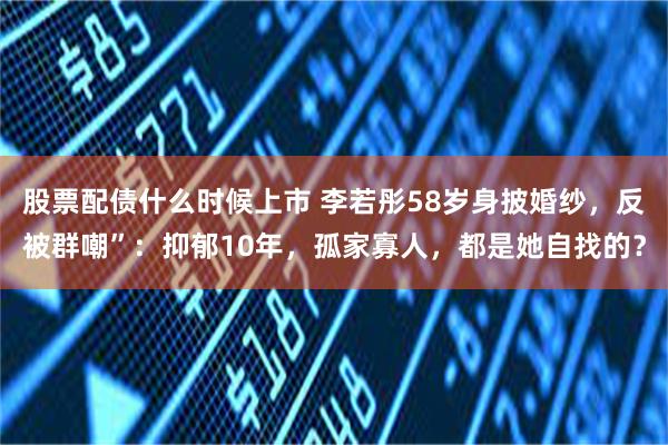 股票配债什么时候上市 李若彤58岁身披婚纱，反被群嘲”：抑郁10年，孤家寡人，都是她自找的？