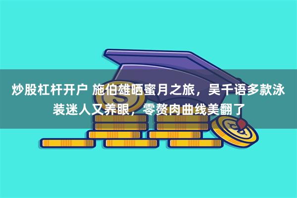 炒股杠杆开户 施伯雄晒蜜月之旅，吴千语多款泳装迷人又养眼，零赘肉曲线美翻了