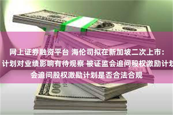 网上证劵融资平台 海伦司拟在新加坡二次上市：“嗨啤合伙人”计划对业绩影响有待观察 被证监会追问股权激励计划是否合法合规