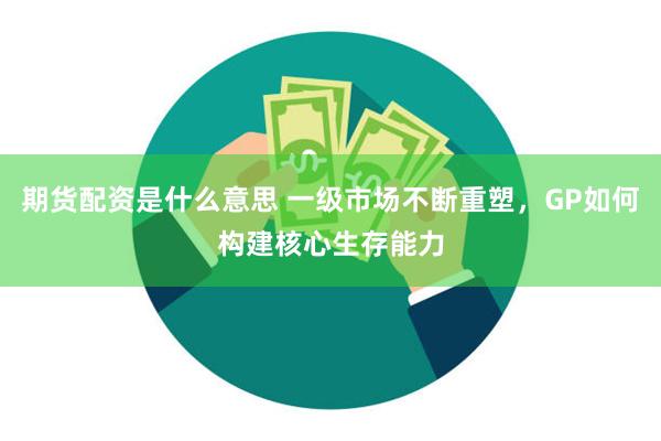 期货配资是什么意思 一级市场不断重塑，GP如何构建核心生存能力