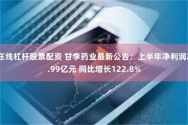 在线杠杆股票配资 甘李药业最新公告：上半年净利润2.99亿元 同比增长122.8%