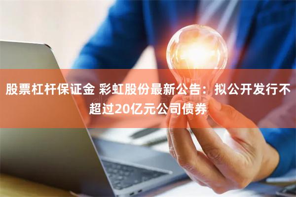 股票杠杆保证金 彩虹股份最新公告：拟公开发行不超过20亿元公司债券