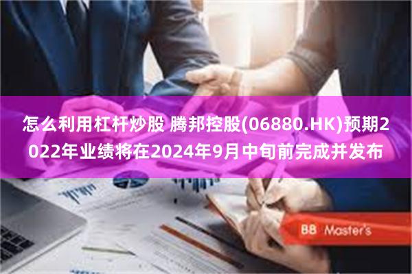 怎么利用杠杆炒股 腾邦控股(06880.HK)预期2022年业绩将在2024年9月中旬前完成并发布