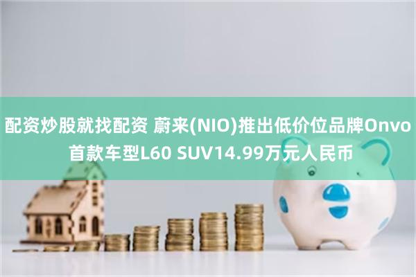 配资炒股就找配资 蔚来(NIO)推出低价位品牌Onvo 首款车型L60 SUV14.99万元人民币