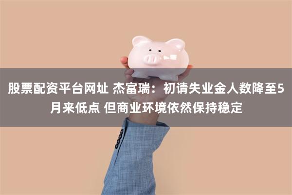 股票配资平台网址 杰富瑞：初请失业金人数降至5月来低点 但商业环境依然保持稳定