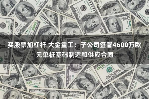 买股票加杠杆 大金重工：子公司签署4600万欧元单桩基础制造和供应合同