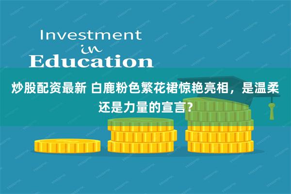 炒股配资最新 白鹿粉色繁花裙惊艳亮相，是温柔还是力量的宣言？