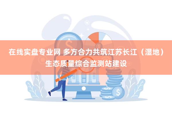 在线实盘专业网 多方合力共筑江苏长江（湿地）生态质量综合监测站建设