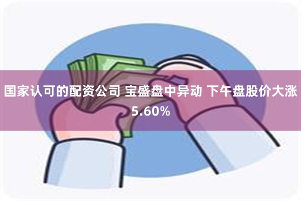 国家认可的配资公司 宝盛盘中异动 下午盘股价大涨5.60%