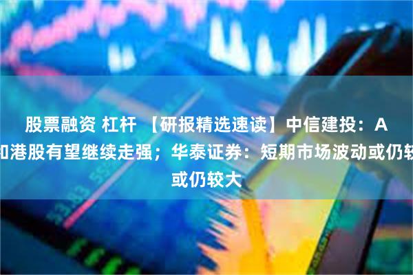 股票融资 杠杆 【研报精选速读】中信建投：A股和港股有望继续走强；华泰证券：短期市场波动或仍较大