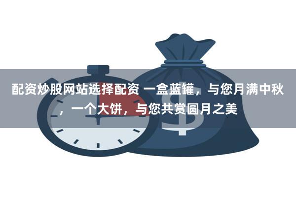 配资炒股网站选择配资 一盒蓝罐，与您月满中秋，一个大饼，与您共赏圆月之美