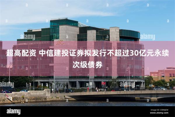 超高配资 中信建投证券拟发行不超过30亿元永续次级债券