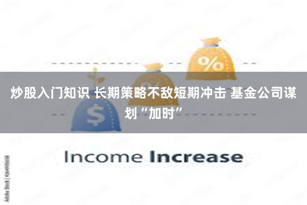 炒股入门知识 长期策略不敌短期冲击 基金公司谋划“加时”