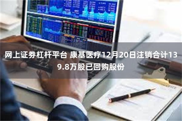 网上证劵杠杆平台 康基医疗12月20日注销合计139.8万股已回购股份