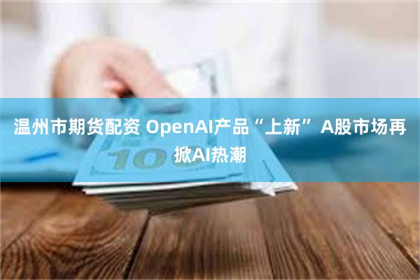 温州市期货配资 OpenAI产品“上新” A股市场再掀AI热潮