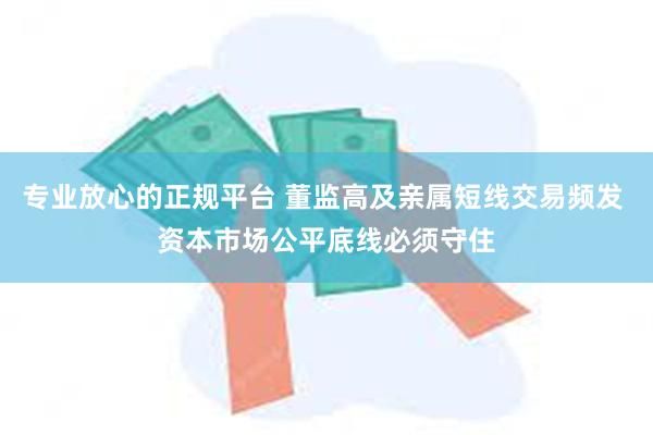 专业放心的正规平台 董监高及亲属短线交易频发 资本市场公平底线必须守住