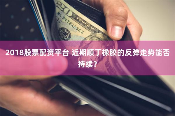 2018股票配资平台 近期顺丁橡胶的反弹走势能否持续？