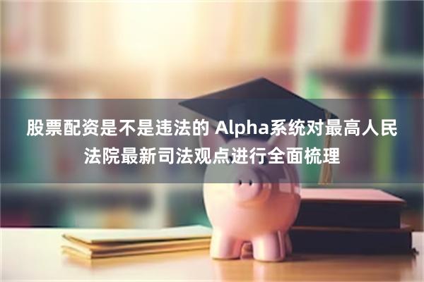 股票配资是不是违法的 Alpha系统对最高人民法院最新司法观点进行全面梳理