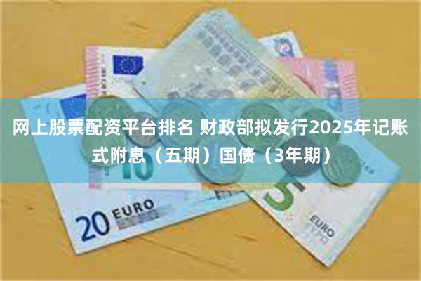 网上股票配资平台排名 财政部拟发行2025年记账式附息（五期）国债（3年期）